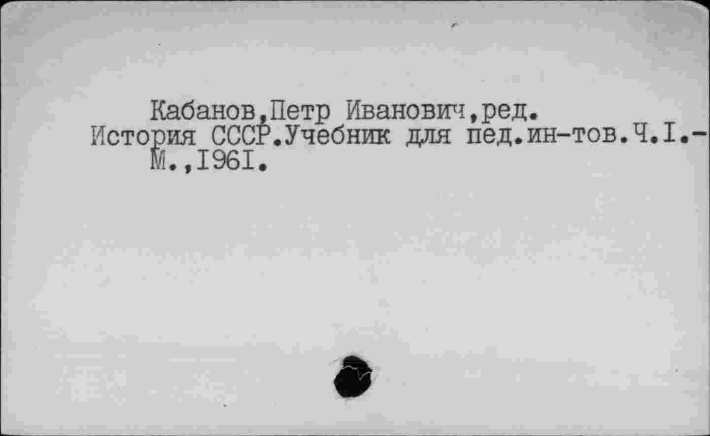 ﻿Кабанов,Петр Иванович,ред.
История СССР.Учебник для пед.ин-тов.Ч.І. м.,1961.